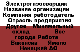 Электрогазосварщик › Название организации ­ Компания-работодатель › Отрасль предприятия ­ Другое › Минимальный оклад ­ 15 000 - Все города Работа » Вакансии   . Ямало-Ненецкий АО,Муравленко г.